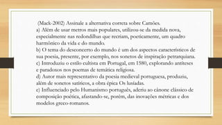 (Mack-2002) Assinale a alternativa correta sobre Camões.
a) Além de usar metros mais populares, utilizou-se da medida nova,
especialmente nas redondilhas que recriam, poeticamente, um quadro
harmônico da vida e do mundo.
b) O tema do desconcerto do mundo é um dos aspectos característicos de
sua poesia, presente, por exemplo, nos sonetos de inspiração petrarquiana.
c) Introduziu o estilo cultista em Portugal, em 1580, explorando antíteses
e paradoxos nos poemas de temática religiosa.
d) Autor mais representativo da poesia medieval portuguesa, produziu,
além de sonetos satíricos, a obra épica Os lusíadas.
e) Influenciado pelo Humanismo português, aderiu ao cânone clássico de
composição poética, afastando-se, porém, das inovações métricas e dos
modelos greco-romanos.
 