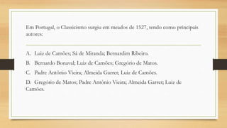 Em Portugal, o Classicismo surgiu em meados de 1527, tendo como principais
autores:
A. Luiz de Camões; Sá de Miranda; Bernardim Ribeiro.
B. Bernardo Bonaval; Luiz de Camões; Gregório de Matos.
C. Padre Antônio Vieira; Almeida Garret; Luiz de Camões.
D. Gregório de Matos; Padre Antônio Vieira; Almeida Garret; Luiz de
Camões.
 