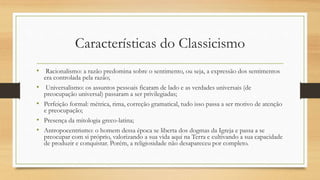 Características do Classicismo
• Racionalismo: a razão predomina sobre o sentimento, ou seja, a expressão dos sentimentos
era controlada pela razão;
• Universalismo: os assuntos pessoais ficaram de lado e as verdades universais (de
preocupação universal) passaram a ser privilegiadas;
• Perfeição formal: métrica, rima, correção gramatical, tudo isso passa a ser motivo de atenção
e preocupação;
• Presença da mitologia greco-latina;
• Antropocentrismo: o homem dessa época se liberta dos dogmas da Igreja e passa a se
preocupar com si próprio, valorizando a sua vida aqui na Terra e cultivando a sua capacidade
de produzir e conquistar. Porém, a religiosidade não desapareceu por completo.
 