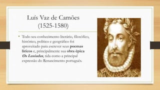 Luís Vaz de Camões
(1525-1580)
• Todo seu conhecimento literário, filosófico,
histórico, político e geográfico foi
aproveitado para escrever seus poemas
líricos e, principalmente sua obra épica
Os Lusíadas, tida como a principal
expressão do Renascimento português.
 