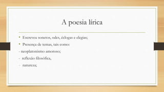 A poesia lírica
• Escreveu sonetos, odes, éclogas e elegias;
• Presença de temas, tais como:
- neoplatonismo amoroso;
- reflexão filosófica,
- natureza;
 