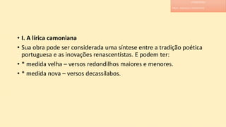 • I. A lírica camoniana
• Sua obra pode ser considerada uma síntese entre a tradição poética
portuguesa e as inovações renascentistas. E podem ter:
• * medida velha – versos redondilhos maiores e menores.
• * medida nova – versos decassílabos.
LITERATURA
PROF. ADRIANA CHRISTINNE
 