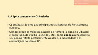 II. A épica camoniana – Os Lusíadas
• Os Lusíadas são uma das principais obras literárias do Renascimento
europeu.
• Camões segue os modelos clássicas de Homero (a Ilíada e a Odisséia)
e, sobretudo, de Virgílio (a Eneida). Mas, como epopeia renascentista,
seu poema reflete perfeitamente os ideais, a mentalidade e as
contradições do século XVI.
LITERATURA
PROF. ADRIANA CHRISTINNE
 
