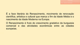 É a face literária do Renascimento, movimento de renovação
científica, artística e cultural que marca o fim da Idade Média e o
nascimento da Idade Moderna na Europa.
O Renascimento é fruto do crescimento gradativo da burguesia
comercial e das atividades econômicas entre as cidades
europeias.
LITERATURA
PROF. ADRIANA CHRISTINNE
 