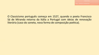 O Classicismo português começa em 1527, quando o poeta Francisco
Sá de Miranda retorna da Itália a Portugal com ideias de renovação
literária (caso do soneto, nova forma de composição poética).
LITERATURA
PROF. ADRIANA CHRISTINNE
 