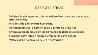 CARACTERÍSTICAS
• Valorização dos aspectos culturais e filosóficos da cultura das antigas
Grécia e Roma;
• Influência do pensamento humanista;
• Antropocentrismo: o homem como o centro do Universo;
• Críticas às explicações e a visão de mundo pautada pela religião;
• Equilíbrio entre razão e emoção, entre razão e imaginação;
• Valores ideais do Bem, da Beleza e da Verdade;
LITERATURA
PROF. ADRIANA CHRISTINNE
 