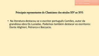 Principais representantes do Classicismo dos séculos XIV ao XVI:
• Na literatura destacou-se o escritor português Camões, autor da
grandiosa obra Os Lusíadas. Podemos também destacar os escritores:
Dante Alighieri, Petrarca e Boccacio.
LITERATURA
PROF. ADRIANA CHRISTINNE
 