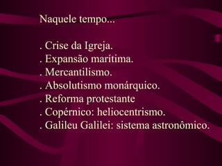 Naquele tempo...
. Crise da Igreja.
. Expansão marítima.
. Mercantilismo.
. Absolutismo monárquico.
. Reforma protestante
. Copérnico: heliocentrismo.
. Galileu Galilei: sistema astronômico.
 