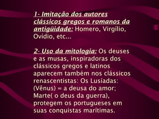 1- Imitação dos autores
clássicos gregos e romanos da
antigüidade: Homero, Virgílio,
Ovídio, etc...
2- Uso da mitologia: Os deuses
e as musas, inspiradoras dos
clássicos gregos e latinos
aparecem também nos clássicos
renascentistas: Os Lusíadas:
(Vênus) = a deusa do amor;
Marte( o deus da guerra),
protegem os portugueses em
suas conquistas marítimas.
 