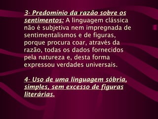 3- Predomínio da razão sobre os
sentimentos: A linguagem clássica
não é subjetiva nem impregnada de
sentimentalismos e de figuras,
porque procura coar, através da
razão, todas os dados fornecidos
pela natureza e, desta forma
expressou verdades universais.
4- Uso de uma linguagem sóbria,
simples, sem excesso de figuras
literárias.
 