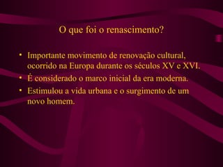 O que foi o renascimento?
• Importante movimento de renovação cultural,
ocorrido na Europa durante os séculos XV e XVI.
• É considerado o marco inicial da era moderna.
• Estimulou a vida urbana e o surgimento de um
novo homem.
 