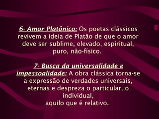 6- Amor Platônico: Os poetas clássicos
revivem a ideia de Platão de que o amor
deve ser sublime, elevado, espiritual,
puro, não-físico.
7- Busca da universalidade e
impessoalidade: A obra clássica torna-se
a expressão de verdades universais,
eternas e despreza o particular, o
individual,
aquilo que é relativo.
 
