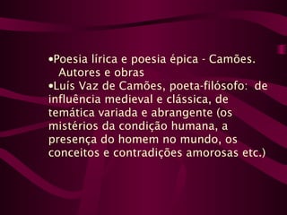 •Poesia lírica e poesia épica - Camões.
Autores e obras
•Luís Vaz de Camões, poeta-filósofo: de
influência medieval e clássica, de
temática variada e abrangente (os
mistérios da condição humana, a
presença do homem no mundo, os
conceitos e contradições amorosas etc.)
 
