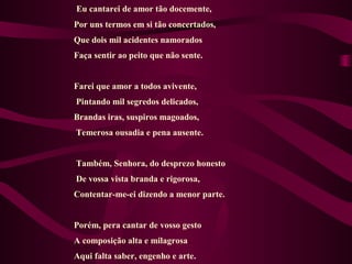 Eu cantarei de amor tão docemente,
Por uns termos em si tão concertados,
Que dois mil acidentes namorados
Faça sentir ao peito que não sente.
Farei que amor a todos avivente,
Pintando mil segredos delicados,
Brandas iras, suspiros magoados,
Temerosa ousadia e pena ausente.
Também, Senhora, do desprezo honesto
De vossa vista branda e rigorosa,
Contentar-me-ei dizendo a menor parte.
Porém, pera cantar de vosso gesto
A composição alta e milagrosa
Aqui falta saber, engenho e arte.
 