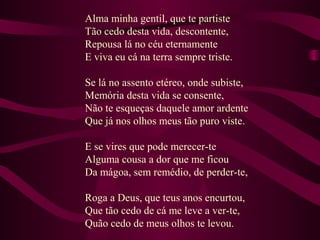 Alma minha gentil, que te partiste
Tão cedo desta vida, descontente,
Repousa lá no céu eternamente
E viva eu cá na terra sempre triste.
Se lá no assento etéreo, onde subiste,
Memória desta vida se consente,
Não te esqueças daquele amor ardente
Que já nos olhos meus tão puro viste.
E se vires que pode merecer-te
Alguma cousa a dor que me ficou
Da mágoa, sem remédio, de perder-te,
Roga a Deus, que teus anos encurtou,
Que tão cedo de cá me leve a ver-te,
Quão cedo de meus olhos te levou.
 