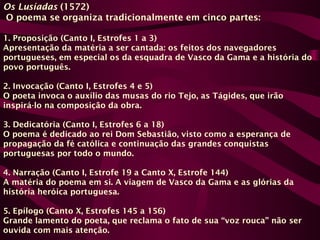 Os Lusíadas (1572)
O poema se organiza tradicionalmente em cinco partes:
1. Proposição (Canto I, Estrofes 1 a 3)
Apresentação da matéria a ser cantada: os feitos dos navegadores
portugueses, em especial os da esquadra de Vasco da Gama e a história do
povo português.
2. Invocação (Canto I, Estrofes 4 e 5)
O poeta invoca o auxílio das musas do rio Tejo, as Tágides, que irão
inspirá-lo na composição da obra.
3. Dedicatória (Canto I, Estrofes 6 a 18)
O poema é dedicado ao rei Dom Sebastião, visto como a esperança de
propagação da fé católica e continuação das grandes conquistas
portuguesas por todo o mundo.
4. Narração (Canto I, Estrofe 19 a Canto X, Estrofe 144)
A matéria do poema em si. A viagem de Vasco da Gama e as glórias da
história heróica portuguesa.
5. Epílogo (Canto X, Estrofes 145 a 156)
Grande lamento do poeta, que reclama o fato de sua “voz rouca” não ser
ouvida com mais atenção.
 