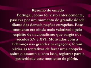  Resumo do enredo
      Portugal, como foi visto anteriormente,
passava por um momento de grandiosidade
diante das demais nações européias. Esse
momento era ainda mais valorizado pelo
espírito de nacionalismo que surgia nos
séculos XV e XVI. Motivados com a
liderança nas grandes navegações, foram
várias as tentativas de fazer uma epopéia
sobre o assunto e, com isso, registrar para a
posteridade esse momento de glória.
 