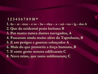 1 2 3 4 5 6 7 8 9 10 *
      1. As – ar - mas – e os – ba – rões – a – ssi – na – la - dos A
      2. Que da ocidental praia lusitana B
      3. Por mares nunca dantes navegados, A
      4. Passaram ainda muito além da Taprobana, B
      5. E em perigos e guerras esforçados A
      6. Mais do que prometia a força humana, B
      7. E entre gente remota edificaram C
      8. Novo reino, que tanto sublimaram; C
 