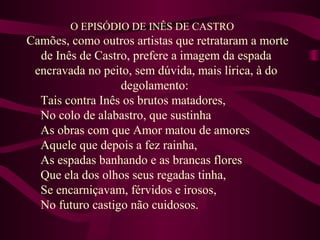O EPISÓDIO DE INÊS DE CASTRO
Camões, como outros artistas que retrataram a morte
de Inês de Castro, prefere a imagem da espada
encravada no peito, sem dúvida, mais lírica, à do
degolamento:
Tais contra Inês os brutos matadores,
No colo de alabastro, que sustinha
As obras com que Amor matou de amores
Aquele que depois a fez rainha,
As espadas banhando e as brancas flores
Que ela dos olhos seus regadas tinha,
Se encarniçavam, férvidos e irosos,
No futuro castigo não cuidosos.
 