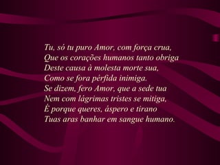 Tu, só tu puro Amor, com força crua,
Que os corações humanos tanto obriga
Deste causa à molesta morte sua,
Como se fora pérfida inimiga.
Se dizem, fero Amor, que a sede tua
Nem com lágrimas tristes se mitiga,
É porque queres, áspero e tirano
Tuas aras banhar em sangue humano.
 