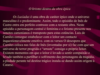 O lirismo dentro da obra épica
Os Lusíadas é uma obra de caráter épico onde o universo
masculino é o predominante. Assim, todo o episódio de Inês de
Castro entra em perfeito contraste com a restante obra. Neste
episódio a personagem central é feminina e o lirismo presente nos
sonetos camonianos é transposto para estas estâncias. Luís de
Camões consegue estabelecer com o leitor um contacto
inquestionavelmente emotivo. com os versos O desespero que
Camões coloca nas falas de Inês (inventadas por si) faz com que um
universo de terror progrida e “arraste” consigo o próprio leitor.
Existem momentos em que o leitor é levado a sentir compaixão e
levado também a partilhar o sofrimento das personagens da tragédia,
a piedade perante tal destino trágico instala-se dando assim origem à
Catarse.
 