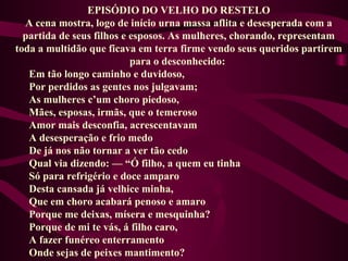 EPISÓDIO DO VELHO DO RESTELO
A cena mostra, logo de início urna massa aflita e desesperada com a
partida de seus filhos e esposos. As mulheres, chorando, representam
toda a multidão que ficava em terra firme vendo seus queridos partirem
para o desconhecido:
Em tão longo caminho e duvidoso,
Por perdidos as gentes nos julgavam;
As mulheres c’um choro piedoso,
Mães, esposas, irmãs, que o temeroso
Amor mais desconfia, acrescentavam
A desesperação e frio medo
De já nos não tornar a ver tão cedo
Qual via dizendo: — “Ó filho, a quem eu tinha
Só para refrigério e doce amparo
Desta cansada já velhice minha,
Que em choro acabará penoso e amaro
Porque me deixas, mísera e mesquinha?
Porque de mi te vás, á filho caro,
A fazer funéreo enterramento
Onde sejas de peixes mantimento?
 