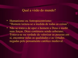 Qual a visão do mundo?
• Humanismo ou Antropocentrismo:
“Homem tornou-se a medida de todas as coisas”.
• Não se tratava de opor o homem a Deus e medir
suas forças. Deus continuou sendo soberano.
Tratava-se na verdade de valorizar as pessoas em
si, encontrar nelas as qualidades e as virtudes
negadas pelo pensamento católico medieval.
 