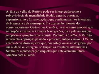 A fala do velho do Restelo pode ser interpretada como a
sobrevivência da mentalidade feudal, agrária, oposta ao
expansionismo e às navegações, que configuravam os interesses
da burguesia e da monarquia. É a expressão rigorosa do
conservadorismo. Certo é que Camões, mesmo numa epopéia que
se propõe a exaltar as Grandes Navegações, dá a palavra aos que
se opõem ao projeto expansionista. Portanto, O Velho do Restelo
representa a oposição passado x presente, antigo x novo. O Velho
chama de vaidoso aqueles que, por cobiça ou ânsia de glória, por
sua audácia ou coragem, se lançam às aventuras ultramarinas.
Simboliza a preocupação daqueles que antevêem um futuro
sombrio para a Pátria.
 