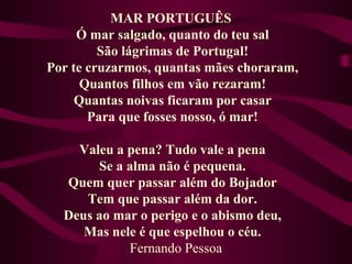MAR PORTUGUÊS
Ó mar salgado, quanto do teu sal
São lágrimas de Portugal!
Por te cruzarmos, quantas mães choraram,
Quantos filhos em vão rezaram!
Quantas noivas ficaram por casar
Para que fosses nosso, ó mar!
Valeu a pena? Tudo vale a pena
Se a alma não é pequena.
Quem quer passar além do Bojador
Tem que passar além da dor.
Deus ao mar o perigo e o abismo deu,
Mas nele é que espelhou o céu.
Fernando Pessoa
 