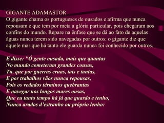 GIGANTE ADAMASTOR
O gigante chama os portugueses de ousados e afirma que nunca
repousam e que tem por meta a glória particular, pois chegaram aos
confins do mundo. Repare na ênfase que se dá ao fato de aquelas
águas nunca terem sido navegadas por outros: o gigante diz que
aquele mar que há tanto ele guarda nunca foi conhecido por outros.
E disse: "Ó gente ousada, mais que quantas
No mundo cometeram grandes cousas,
Tu, que por guerras cruas, tais e tantas,
E por trabalhos vãos nunca repousas,
Pois os vedados términos quebrantas
E navegar nos longos mares ousas,
Que eu tanto tempo há já que guardo e tenho,
Nunca arados d’estranho ou próprio lenho:
 