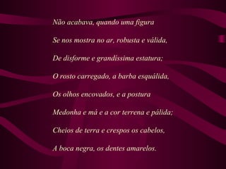 Não acabava, quando uma figura
Se nos mostra no ar, robusta e válida,
De disforme e grandíssima estatura;
O rosto carregado, a barba esquálida,
Os olhos encovados, e a postura
Medonha e má e a cor terrena e pálida;
Cheios de terra e crespos os cabelos,
A boca negra, os dentes amarelos.
 