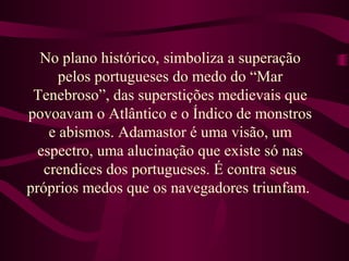 No plano histórico, simboliza a superação
pelos portugueses do medo do “Mar
Tenebroso”, das superstições medievais que
povoavam o Atlântico e o Índico de monstros
e abismos. Adamastor é uma visão, um
espectro, uma alucinação que existe só nas
crendices dos portugueses. É contra seus
próprios medos que os navegadores triunfam.
 