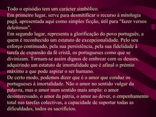 Todo o episódio tem um carácter simbólico.
Em primeiro lugar, serve para desmitificar o recurso à mitologia
pagã, apresentada aqui como simples ficção, útil para "fazer versos
deleitosos".
Em segundo lugar, representa a glorificação do povo português, a
quem é reconhecido um estatuto de excepcionalidade. Pelo seu
esforço continuado, pela sua persistência, pela sua fidelidade à
tarefa de expansão da fé cristã, os portugueses como que se
divinizam. Tornam-se assim dignos de ombrear com os deuses,
adquirindo um estatuto de imortalidade que é afinal o prémio
máximo a que pode aspirar o ser humano.
De certo modo, podemos dizer que é o amor que conduz os
portugueses à imortalidade. Não o amor no sentido vulgar da
palavra, mas o amor num sentido mais amplo: o amor
desinteressado, o amor da pátria, o amor ao dever, o empenhamento
total nas tarefas colectivas, a capacidade de suportar todas as
dificuldades, todos os sacrifícios.
 