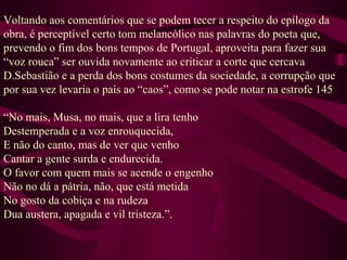 Voltando aos comentários que se podem tecer a respeito do epílogo da
obra, é perceptível certo tom melancólico nas palavras do poeta que,
prevendo o fim dos bons tempos de Portugal, aproveita para fazer sua
“voz rouca” ser ouvida novamente ao criticar a corte que cercava
D.Sebastião e a perda dos bons costumes da sociedade, a corrupção que
por sua vez levaria o país ao “caos”, como se pode notar na estrofe 145
“No mais, Musa, no mais, que a lira tenho
Destemperada e a voz enrouquecida,
E não do canto, mas de ver que venho
Cantar a gente surda e endurecida.
O favor com quem mais se acende o engenho
Não no dá a pátria, não, que está metida
No gosto da cobiça e na rudeza
Dua austera, apagada e vil tristeza.”.
 