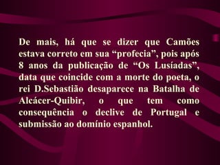 De mais, há que se dizer que Camões
estava correto em sua “profecia”, pois após
8 anos da publicação de “Os Lusíadas”,
data que coincide com a morte do poeta, o
rei D.Sebastião desaparece na Batalha de
Alcácer-Quibir, o que tem como
consequência o declive de Portugal e
submissão ao domínio espanhol.
 