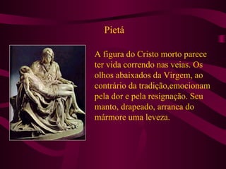 Pietá
A figura do Cristo morto parece
ter vida correndo nas veias. Os
olhos abaixados da Virgem, ao
contrário da tradição,emocionam
pela dor e pela resignação. Seu
manto, drapeado, arranca do
mármore uma leveza.
 
