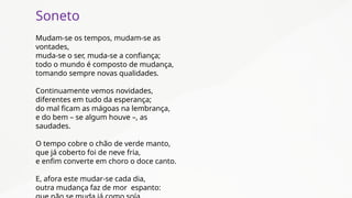 Soneto
Mudam-se os tempos, mudam-se as
vontades,
muda-se o ser, muda-se a confiança;
todo o mundo é composto de mudança,
tomando sempre novas qualidades.
Continuamente vemos novidades,
diferentes em tudo da esperança;
do mal ficam as mágoas na lembrança,
e do bem – se algum houve –, as
saudades.
O tempo cobre o chão de verde manto,
que já coberto foi de neve fria,
e enfim converte em choro o doce canto.
E, afora este mudar-se cada dia,
outra mudança faz de mor espanto:
 