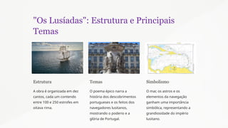 "Os Lusíadas": Estrutura e Principais
Temas
Estrutura
A obra é organizada em dez
cantos, cada um contendo
entre 100 e 250 estrofes em
oitava rima.
Temas
O poema épico narra a
história dos descobrimentos
portugueses e os feitos dos
navegadores lusitanos,
mostrando o poderio e a
glória de Portugal.
Simbolismo
O mar, os astros e os
elementos da navegação
ganham uma importância
simbólica, representando a
grandiosidade do império
lusitano.
 
