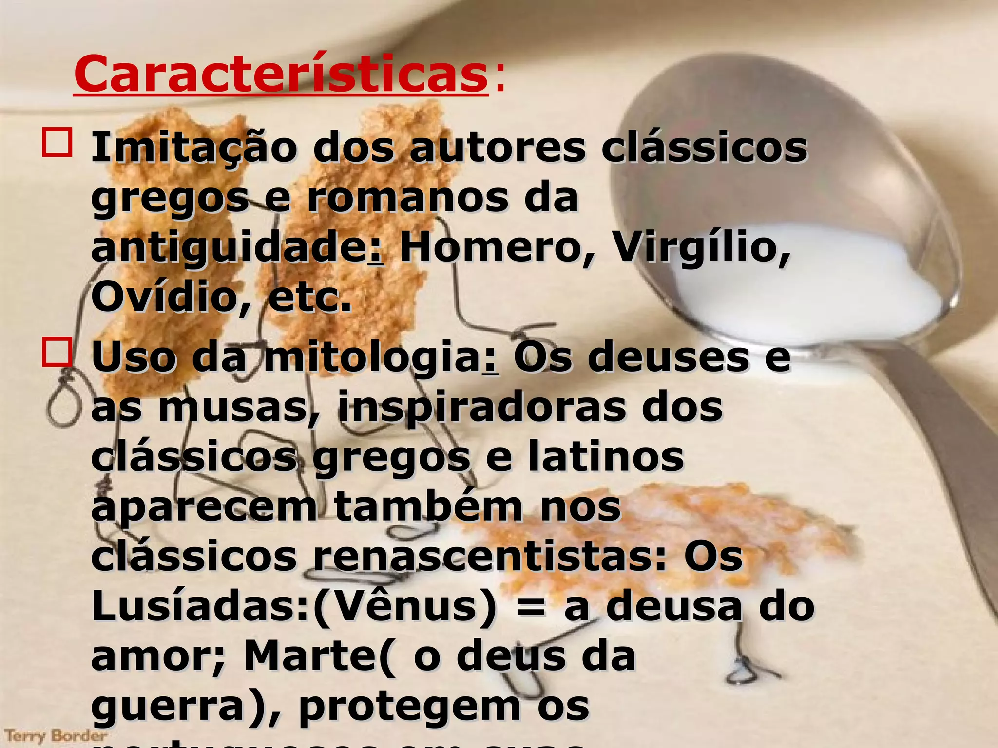 Características:
 Imitação dos autores clássicosImitação dos autores clássicos
gregos e romanos dagregos e romanos da
antiguidadeantiguidade:: Homero, Virgílio,Homero, Virgílio,
Ovídio, etc.Ovídio, etc.
 Uso da mitologiaUso da mitologia:: Os deuses eOs deuses e
as musas, inspiradoras dosas musas, inspiradoras dos
clássicos gregos e latinosclássicos gregos e latinos
aparecem também nosaparecem também nos
clássicos renascentistas: Osclássicos renascentistas: Os
Lusíadas:(Vênus) = a deusa doLusíadas:(Vênus) = a deusa do
amor; Marte( o deus daamor; Marte( o deus da
guerra), protegem osguerra), protegem os
 