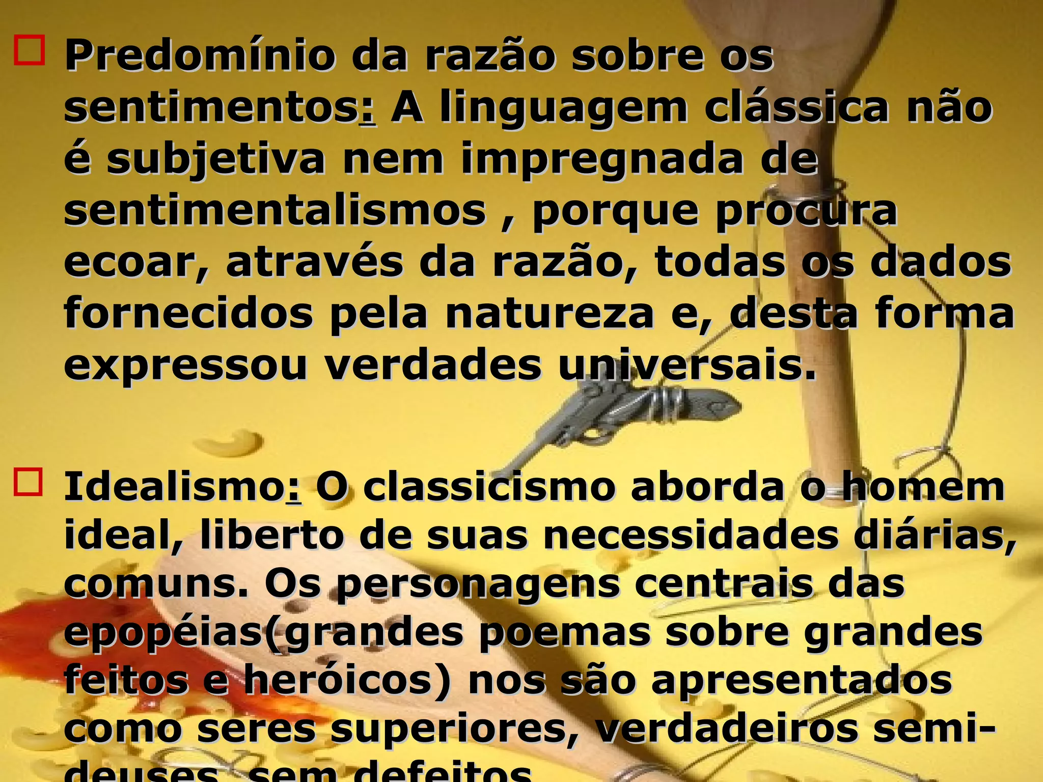  Predomínio da razão sobre osPredomínio da razão sobre os
sentimentossentimentos:: A linguagem clássica nãoA linguagem clássica não
é subjetiva nem impregnada deé subjetiva nem impregnada de
sentimentalismos , porque procurasentimentalismos , porque procura
ecoar, através da razão, todas os dadosecoar, através da razão, todas os dados
fornecidos pela natureza e, desta formafornecidos pela natureza e, desta forma
expressou verdades universais.expressou verdades universais.
 IdealismoIdealismo:: O classicismo aborda o homemO classicismo aborda o homem
ideal, liberto de suas necessidades diárias,ideal, liberto de suas necessidades diárias,
comuns. Os personagens centrais dascomuns. Os personagens centrais das
epopéias(grandes poemas sobre grandesepopéias(grandes poemas sobre grandes
feitos e heróicos) nos são apresentadosfeitos e heróicos) nos são apresentados
como seres superiores, verdadeiros semi-como seres superiores, verdadeiros semi-
 