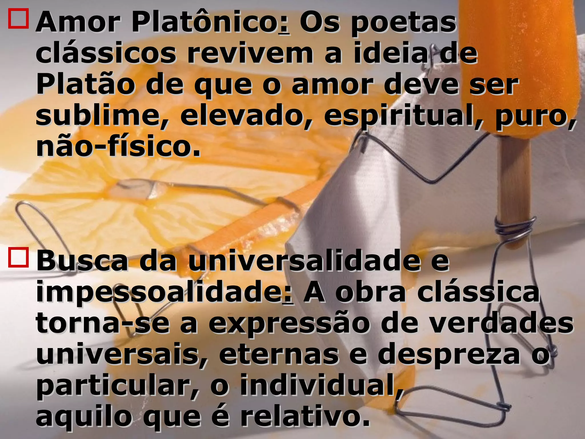  Amor PlatônicoAmor Platônico:: Os poetasOs poetas
clássicos revivem a ideia declássicos revivem a ideia de
Platão de que o amor deve serPlatão de que o amor deve ser
sublime, elevado, espiritual, puro,sublime, elevado, espiritual, puro,
não-físico.não-físico.
 Busca da universalidade eBusca da universalidade e
impessoalidadeimpessoalidade:: A obra clássicaA obra clássica
torna-se a expressão de verdadestorna-se a expressão de verdades
universais, eternas e despreza ouniversais, eternas e despreza o
particular, o individual,particular, o individual,
aquilo que é relativo.aquilo que é relativo.
 