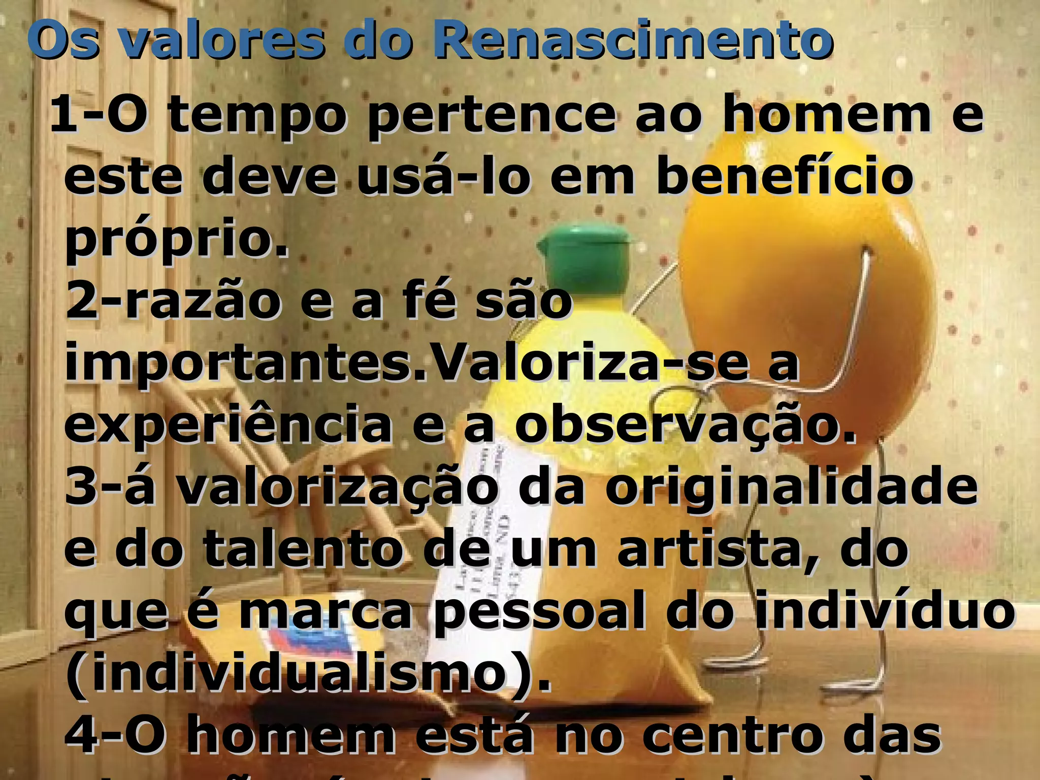 Os valores do RenascimentoOs valores do Renascimento
1-O tempo pertence ao homem e1-O tempo pertence ao homem e
este deve usá-lo em benefícioeste deve usá-lo em benefício
próprio.próprio.
2-razão e a fé são2-razão e a fé são
importantes.Valoriza-se aimportantes.Valoriza-se a
experiência e a observação.experiência e a observação.
3-á valorização da originalidade3-á valorização da originalidade
e do talento de um artista, doe do talento de um artista, do
que é marca pessoal do indivíduoque é marca pessoal do indivíduo
(individualismo).(individualismo).
4-O homem está no centro das4-O homem está no centro das
 