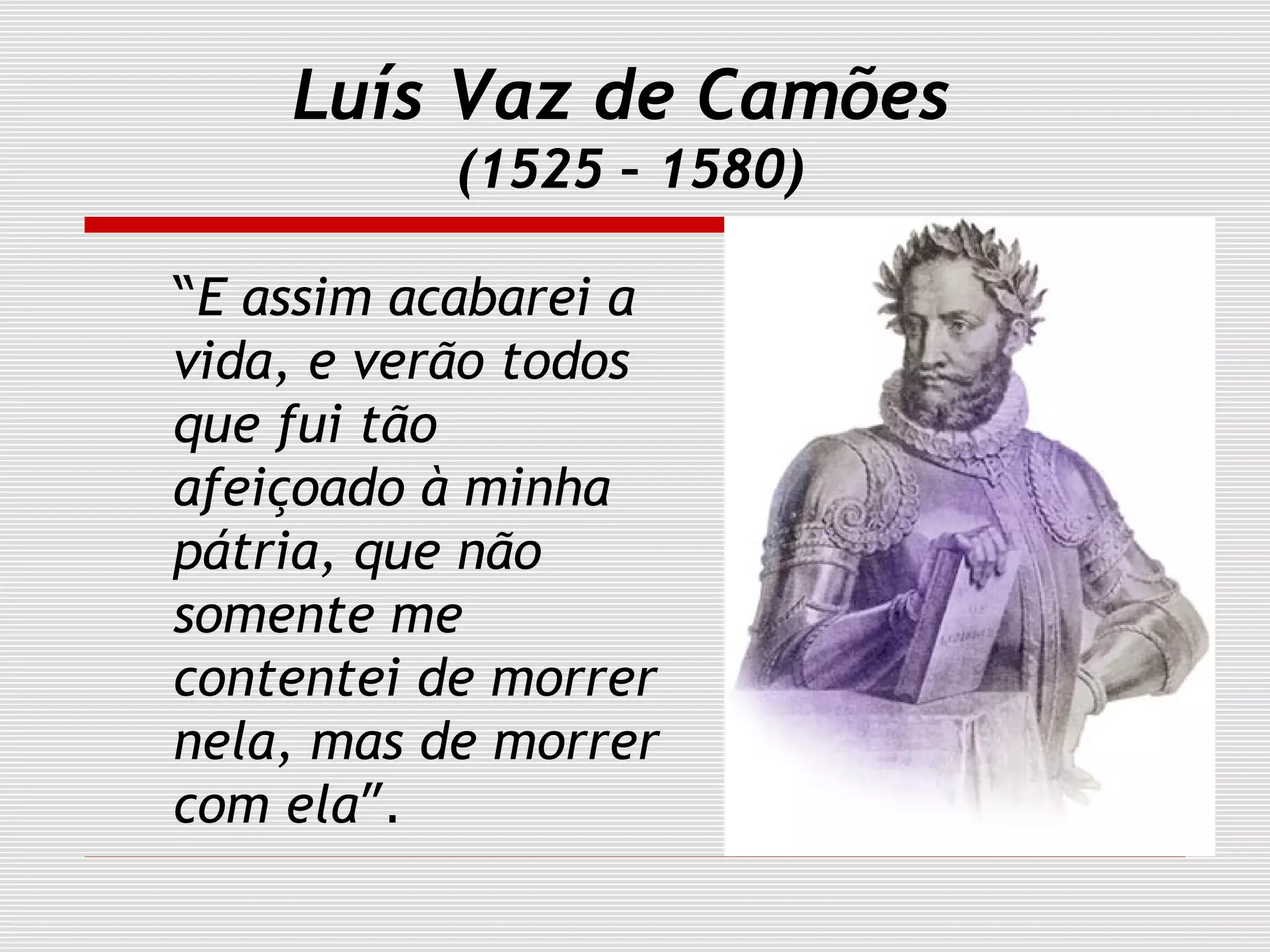 Luís Vaz de Camões
(1525 – 1580)
“E assim acabarei a
vida, e verão todos
que fui tão
afeiçoado à minha
pátria, que não
somente me
contentei de morrer
nela, mas de morrer
com ela”.
 