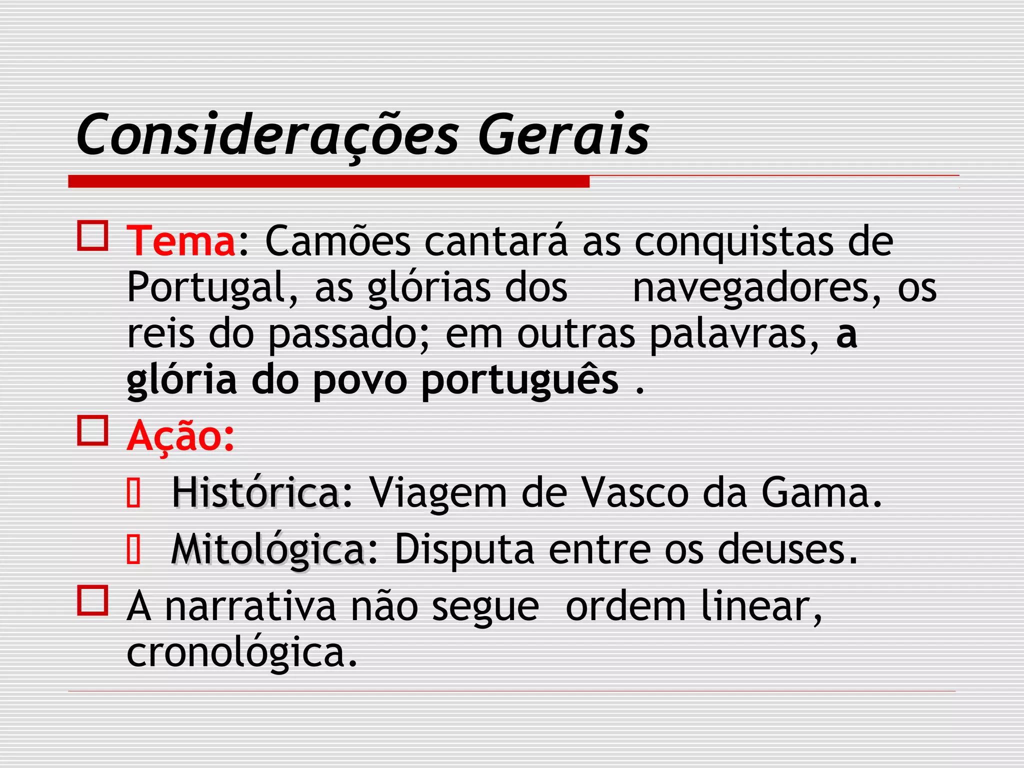 Considerações Gerais
 Tema: Camões cantará as conquistas de
Portugal, as glórias dos navegadores, os
reis do passado; em outras palavras, a
glória do povo português .
 Ação:
 HistóricaHistórica: Viagem de Vasco da Gama.
 MitológicaMitológica: Disputa entre os deuses.
 A narrativa não segue ordem linear,
cronológica.
 