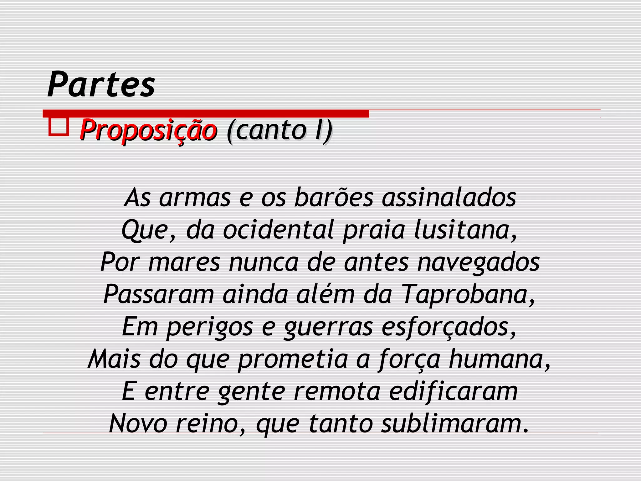 Partes
 ProposiçãoProposição (canto I)(canto I)
As armas e os barões assinalados
Que, da ocidental praia lusitana,
Por mares nunca de antes navegados
Passaram ainda além da Taprobana,
Em perigos e guerras esforçados,
Mais do que prometia a força humana,
E entre gente remota edificaram
Novo reino, que tanto sublimaram.
 