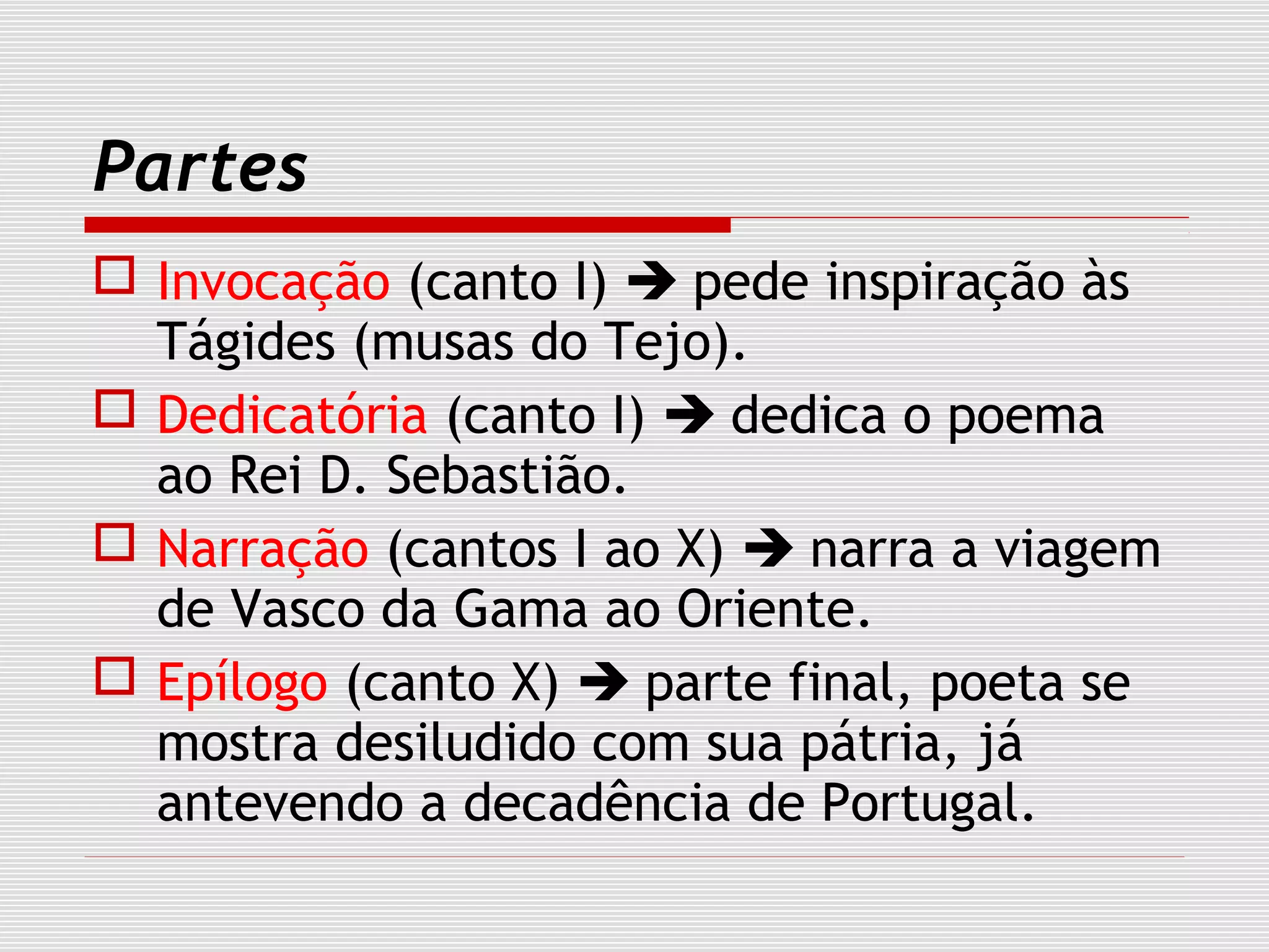 Partes
 Invocação (canto I)  pede inspiração às
Tágides (musas do Tejo).
 Dedicatória (canto I)  dedica o poema
ao Rei D. Sebastião.
 Narração (cantos I ao X)  narra a viagem
de Vasco da Gama ao Oriente.
 Epílogo (canto X)  parte final, poeta se
mostra desiludido com sua pátria, já
antevendo a decadência de Portugal.
 