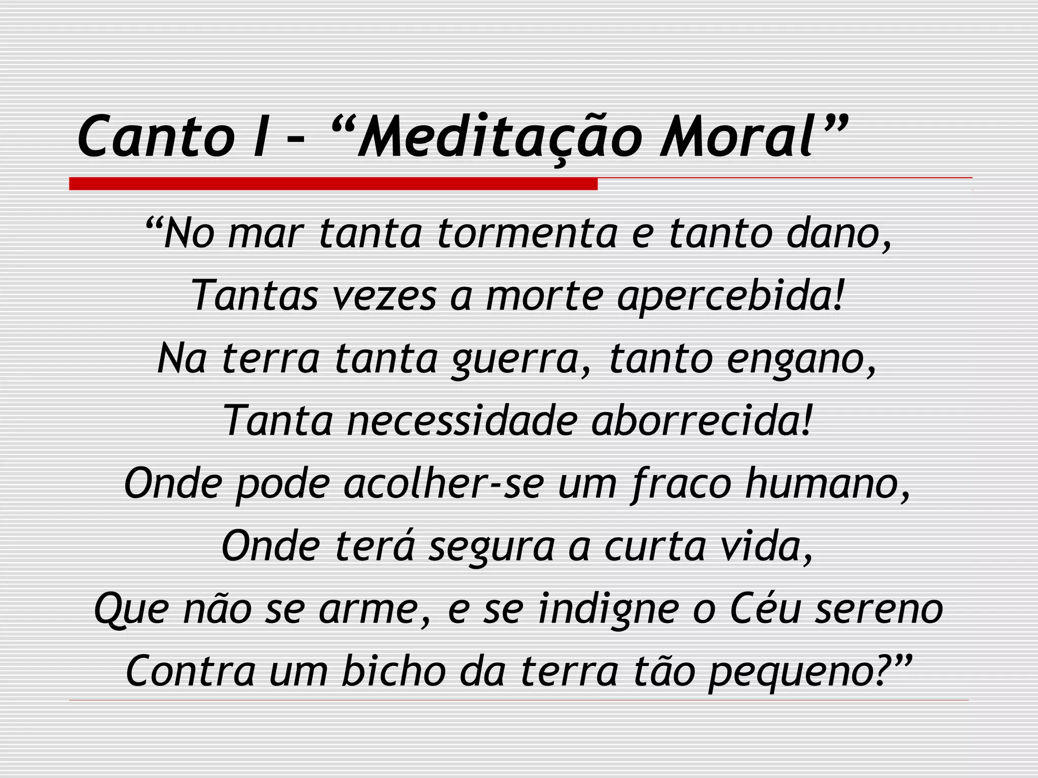Canto I – “Meditação Moral”
“No mar tanta tormenta e tanto dano,
Tantas vezes a morte apercebida!
Na terra tanta guerra, tanto engano,
Tanta necessidade aborrecida!
Onde pode acolher-se um fraco humano,
Onde terá segura a curta vida,
Que não se arme, e se indigne o Céu sereno
Contra um bicho da terra tão pequeno?”
 