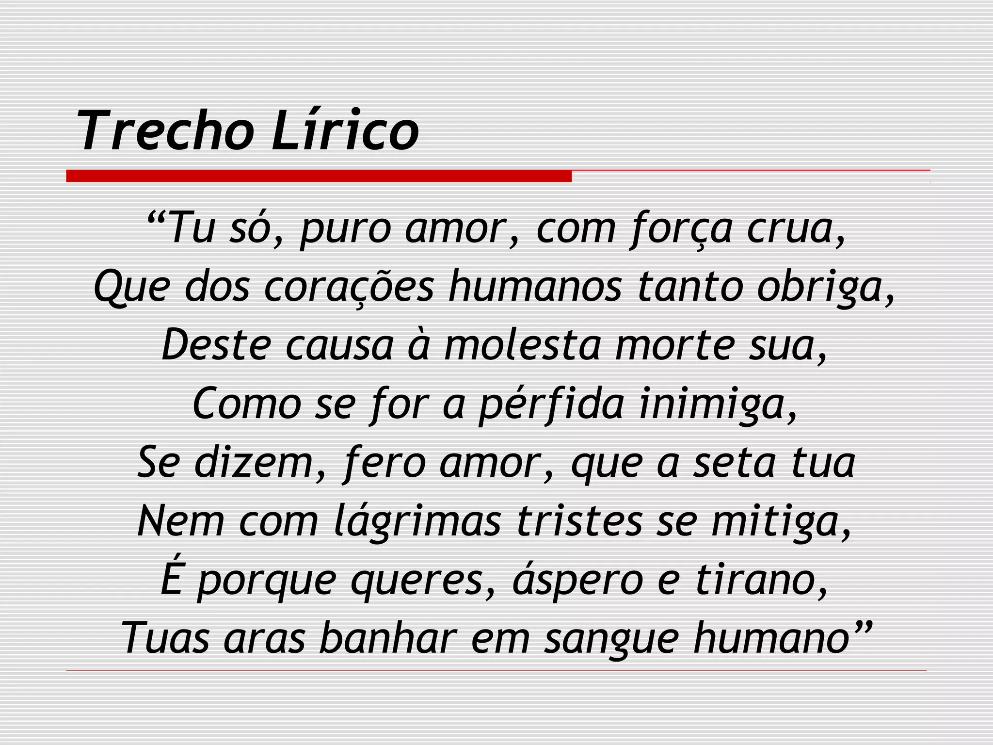 Trecho Lírico
“Tu só, puro amor, com força crua,
Que dos corações humanos tanto obriga,
Deste causa à molesta morte sua,
Como se for a pérfida inimiga,
Se dizem, fero amor, que a seta tua
Nem com lágrimas tristes se mitiga,
É porque queres, áspero e tirano,
Tuas aras banhar em sangue humano”
 