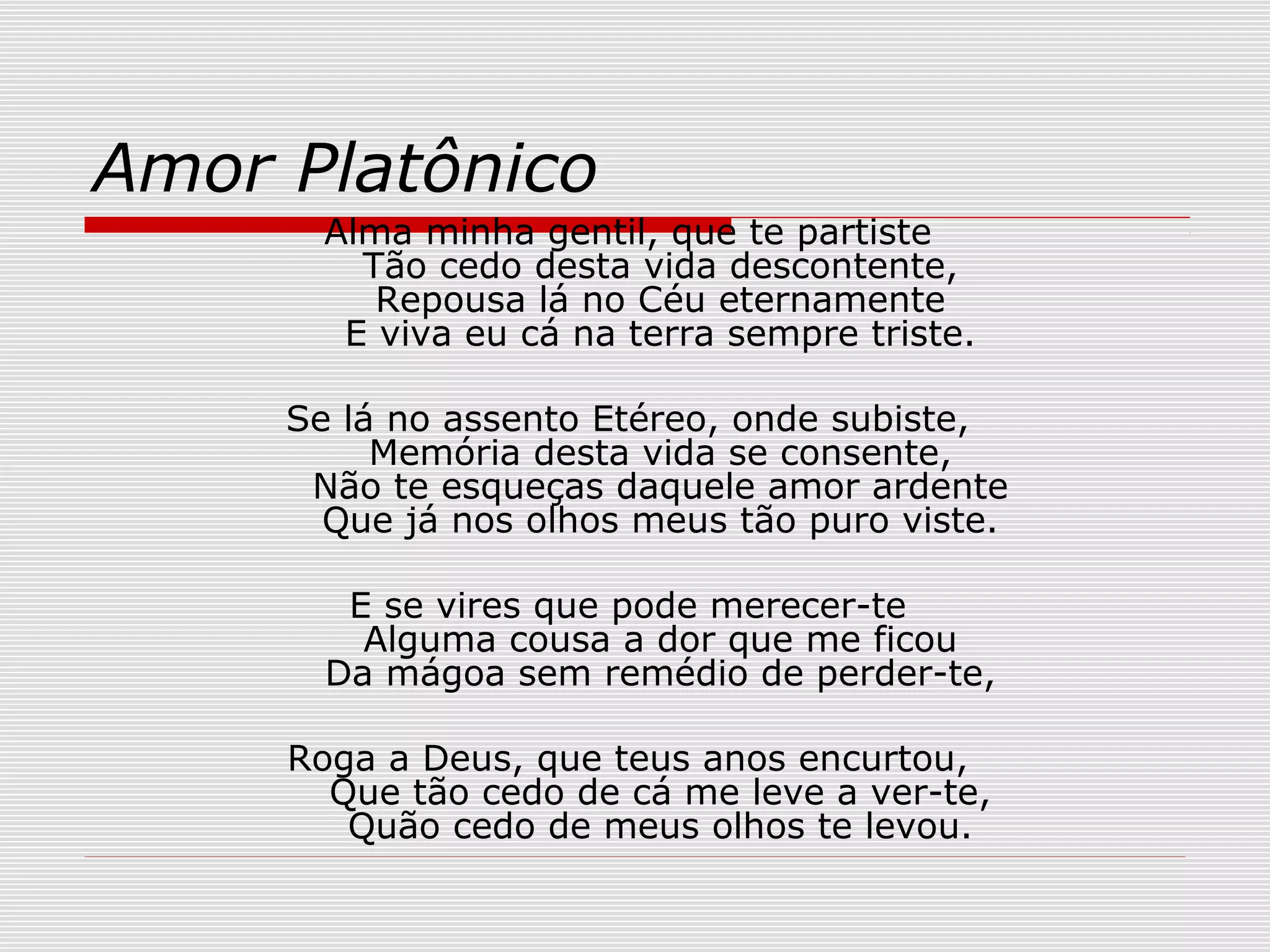 Amor Platônico
Alma minha gentil, que te partiste
Tão cedo desta vida descontente,
Repousa lá no Céu eternamente
E viva eu cá na terra sempre triste.
Se lá no assento Etéreo, onde subiste,
Memória desta vida se consente,
Não te esqueças daquele amor ardente
Que já nos olhos meus tão puro viste.
E se vires que pode merecer-te
Alguma cousa a dor que me ficou
Da mágoa sem remédio de perder-te,
Roga a Deus, que teus anos encurtou,
Que tão cedo de cá me leve a ver-te,
Quão cedo de meus olhos te levou.
 