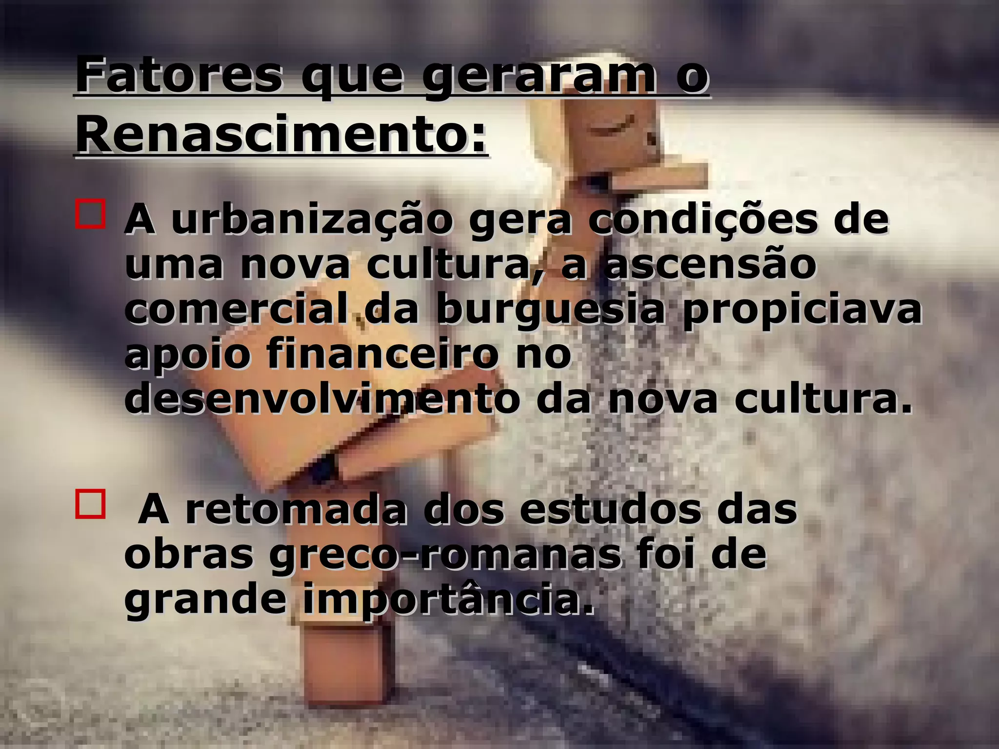 Fatores que geraram oFatores que geraram o
Renascimento:Renascimento:
 A urbanização gera condições deA urbanização gera condições de
uma nova cultura, a ascensãouma nova cultura, a ascensão
comercial da burguesia propiciavacomercial da burguesia propiciava
apoio financeiro noapoio financeiro no
desenvolvimento da nova cultura.desenvolvimento da nova cultura.
 A retomada dos estudos dasA retomada dos estudos das
obras greco-romanas foi deobras greco-romanas foi de
grande importância.grande importância.
 